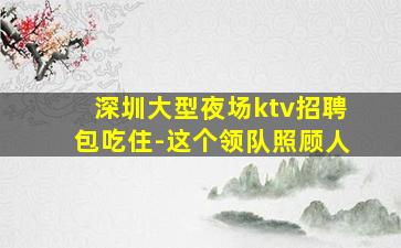 深圳大型夜场ktv招聘包吃住-这个领队照顾人
